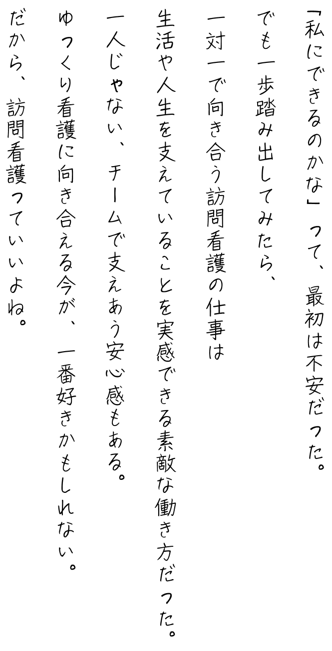 「私にできるのかな」って、最初は不安だった。
でも一歩踏み出してみたら、
一対一で向き合う訪問看護の仕事は
生活や人生を支えていることを実感できる素敵な働き方だった。
一人じゃない、チームで支えあう安心感もある。
ゆっくり看護に向き合える今が、一番好きかもしれない。
だから、訪問看護っていいよね。